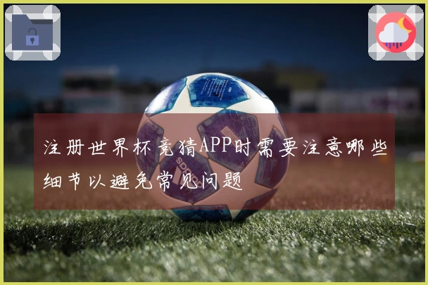 注册世界杯竞猜APP时需要注意哪些细节以避免常见问题