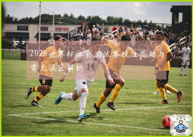 2026世界杯体彩淘汰赛投注思路与常见误区解析
