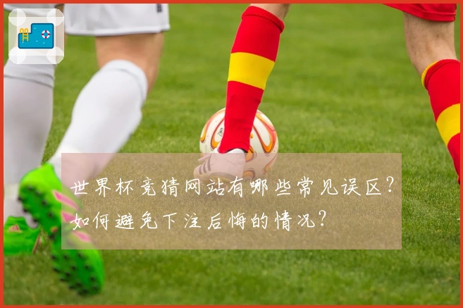 世界杯竞猜网站有哪些常见误区?如何避免下注后悔的情况?