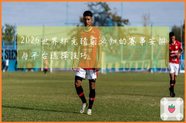 2026世界杯竞猜前必知的赛事安排与平台选择技巧